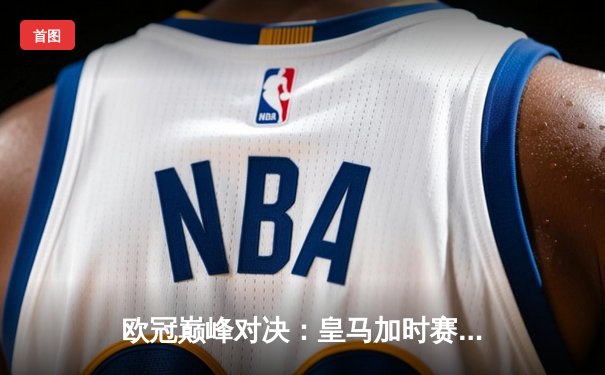 欧冠巅峰对决：皇马加时赛险胜拜仁，本泽马双响锁定决赛席位