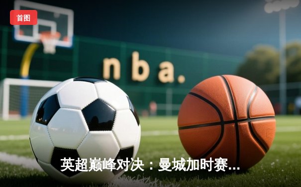 英超巅峰对决：曼城加时赛3-2险胜利物浦，哈兰德双响锁定胜局