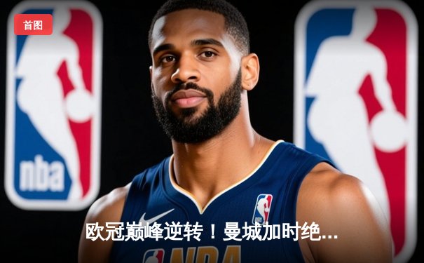 欧冠巅峰逆转！曼城加时绝杀皇马晋级决赛 哈兰德双响主导惊天翻盘